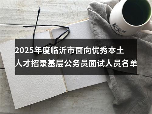 2025年度临沂市面向优秀本土人才招录基层公务员面试人员名单 图片