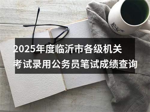 2025年度临沂市各级机关考试录用公务员笔试成绩查询 图片